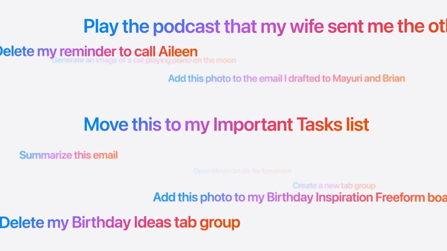 Screenshot of prompts to Siri: Play the podcast that my wife sent me the other day Delete my reminder to call Aileen Generate an image of a cat playing piano on the moon Add this photo to the email I drafted to Mayuri and Brian Move this to my Important Tasks list Summarize this email Create a new tab group Add this photo to my Birthday Inspiration Freeform boa Delete my Birthday Ideas tab group
